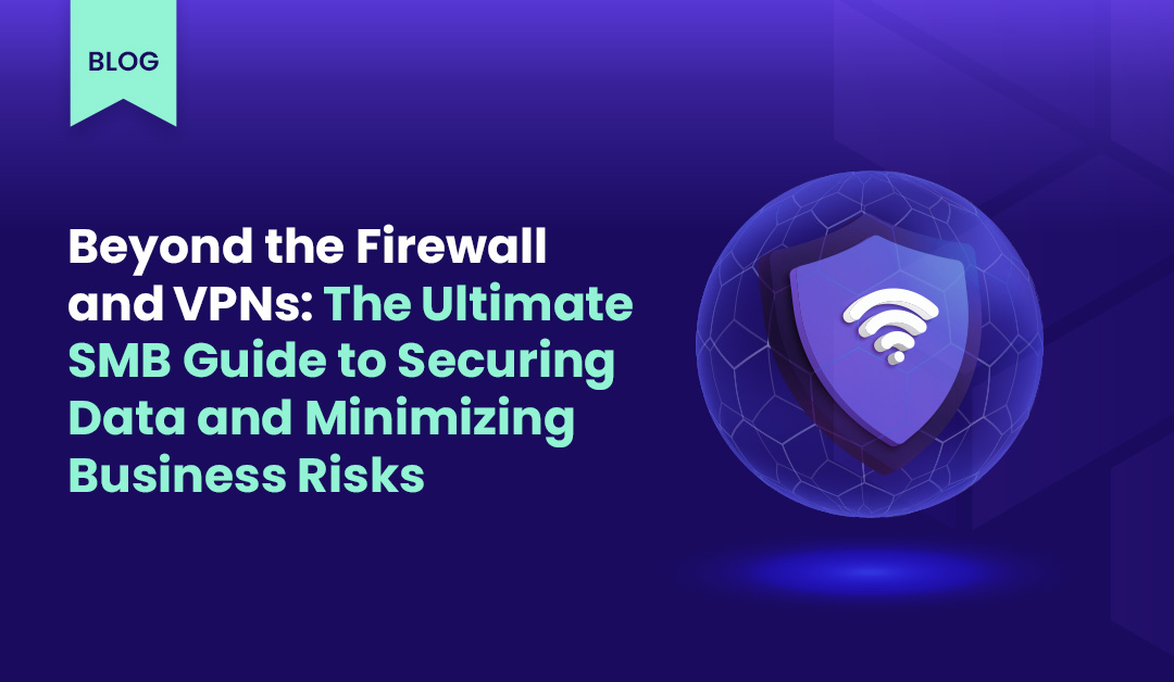 Beyond the Firewall and VPNs: The Ultimate SMB Guide to Securing Data and Minimizing Business Risks