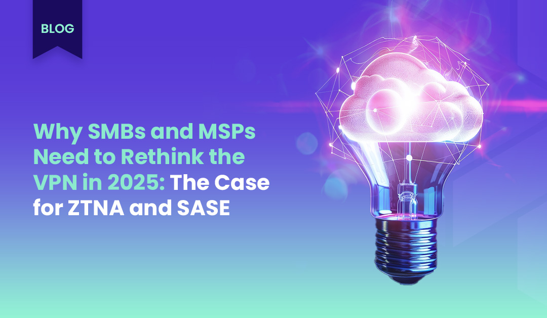 Why SMBs and MSPs Need to Rethink the VPN in 2025: The Case for ZTNA and SASE