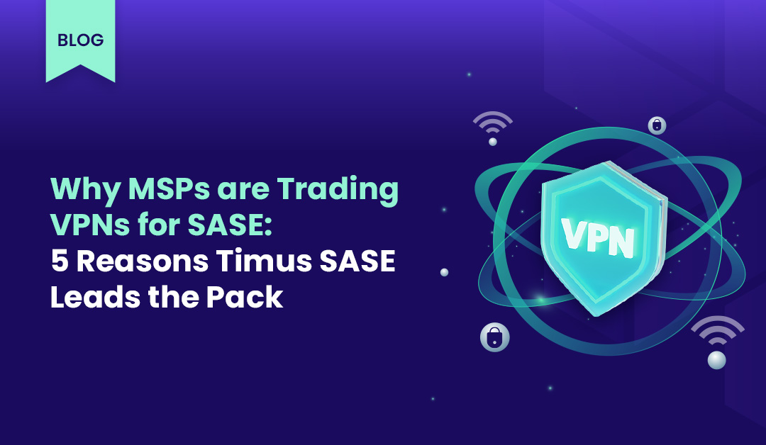 Why MSPs are Trading VPNs for SASE: 5 Reasons Timus SASE Leads the Pack